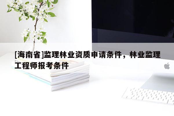 [海南省]監理林業資質申請條件，林業監理工程師報考條件