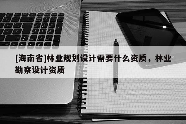 [海南省]林業規劃設計需要什么資質，林業勘察設計資質