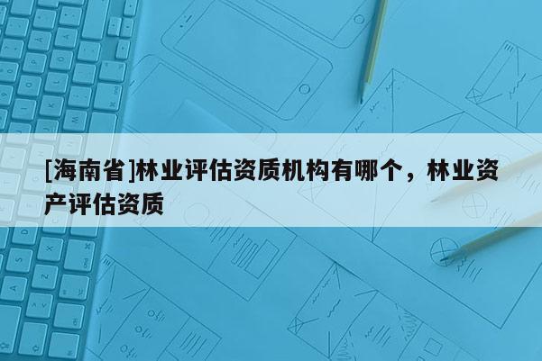 [海南省]林業評估資質機構有哪個，林業資產評估資質