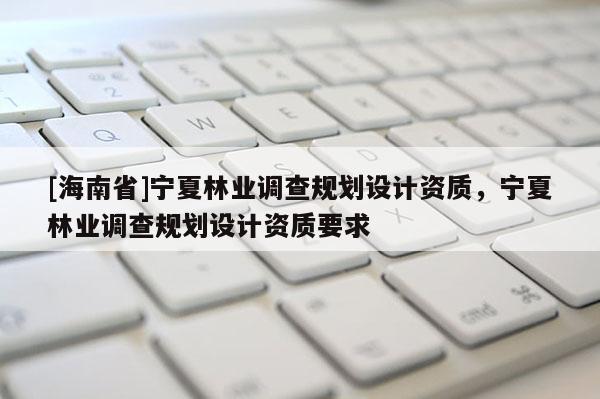 [海南省]寧夏林業調查規劃設計資質，寧夏林業調查規劃設計資質要求