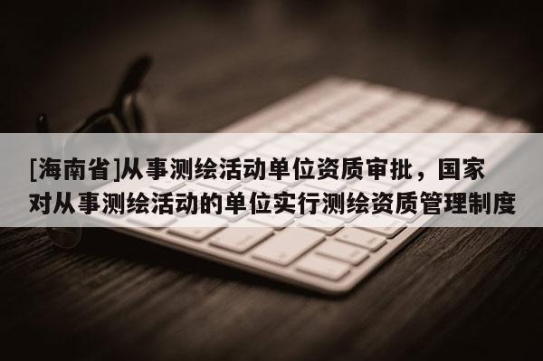 [海南省]從事測繪活動單位資質(zhì)審批，國家對從事測繪活動的單位實行測繪資質(zhì)管理制度