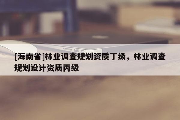 [海南省]林業調查規劃資質丁級，林業調查規劃設計資質丙級