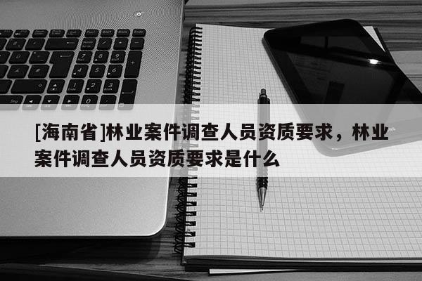 [海南省]林業案件調查人員資質要求，林業案件調查人員資質要求是什么
