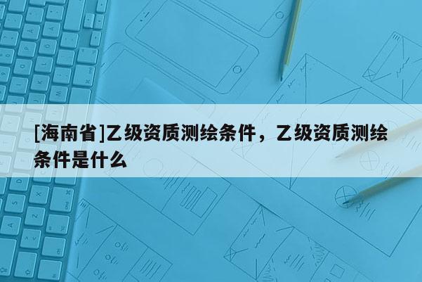 [海南省]乙級資質(zhì)測繪條件，乙級資質(zhì)測繪條件是什么