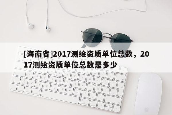 [海南省]2017測繪資質單位總數，2017測繪資質單位總數是多少