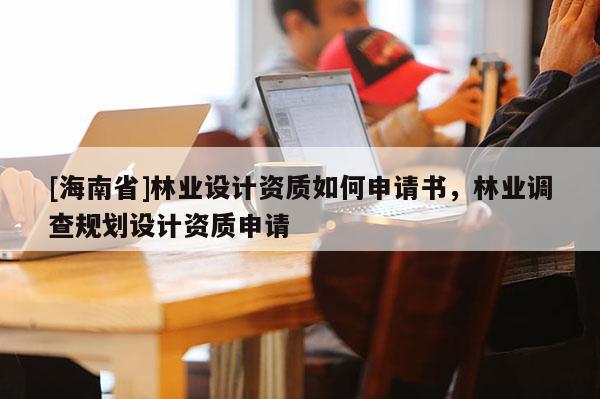 [海南省]林業設計資質如何申請書，林業調查規劃設計資質申請