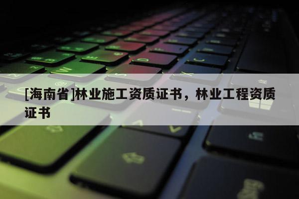 [海南省]林業施工資質證書，林業工程資質證書