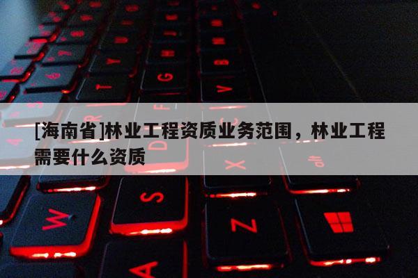 [海南省]林業(yè)工程資質(zhì)業(yè)務(wù)范圍，林業(yè)工程需要什么資質(zhì)
