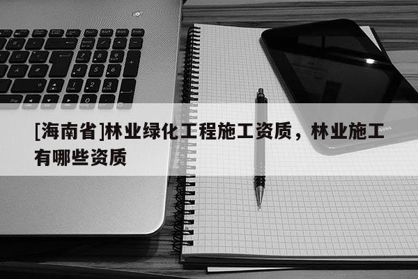 [海南省]林業綠化工程施工資質，林業施工有哪些資質