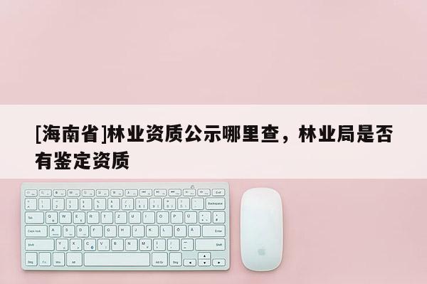 [海南省]林業資質公示哪里查，林業局是否有鑒定資質