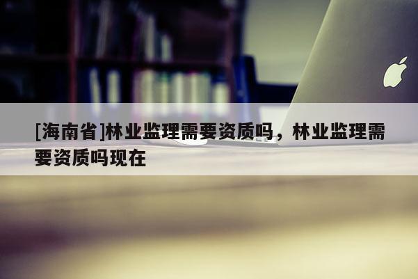 [海南省]林業監理需要資質嗎，林業監理需要資質嗎現在