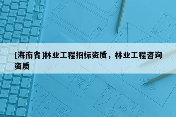 [海南省]林業工程招標資質，林業工程咨詢資質