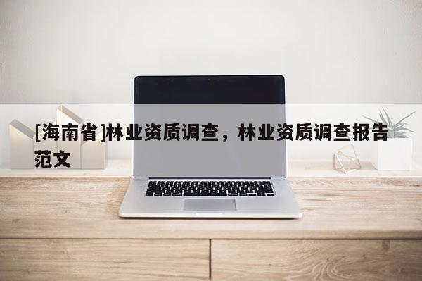 [海南省]林業(yè)資質(zhì)調(diào)查，林業(yè)資質(zhì)調(diào)查報(bào)告范文