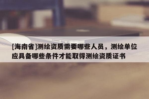 [海南省]測繪資質(zhì)需要哪些人員，測繪單位應(yīng)具備哪些條件才能取得測繪資質(zhì)證書