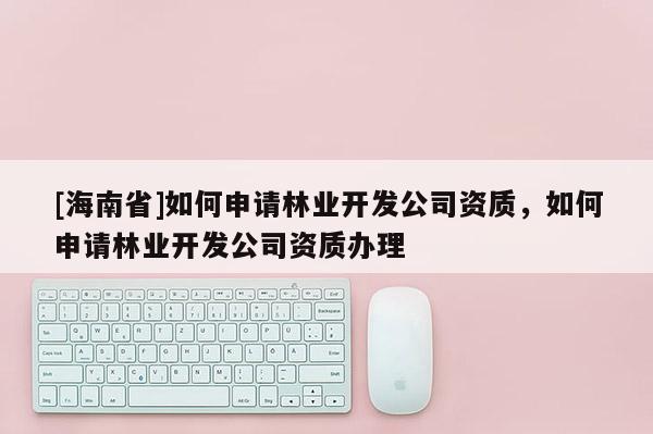 [海南省]如何申請林業開發公司資質，如何申請林業開發公司資質辦理