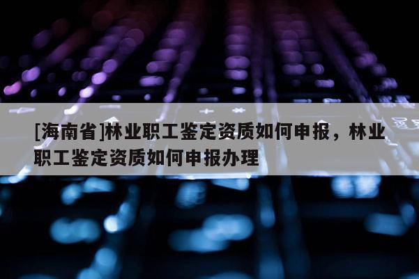 [海南省]林業職工鑒定資質如何申報，林業職工鑒定資質如何申報辦理