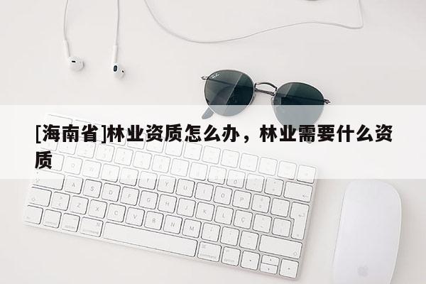 [海南省]林業(yè)資質(zhì)怎么辦，林業(yè)需要什么資質(zhì)