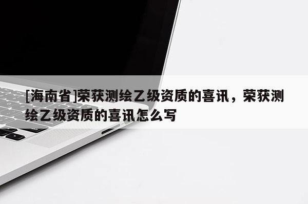 [海南省]榮獲測繪乙級資質的喜訊，榮獲測繪乙級資質的喜訊怎么寫