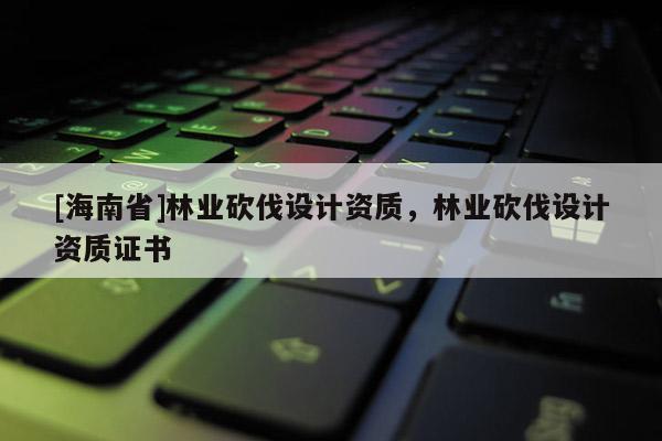 [海南省]林業砍伐設計資質，林業砍伐設計資質證書