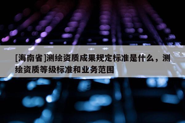 [海南省]測繪資質成果規(guī)定標準是什么，測繪資質等級標準和業(yè)務范圍