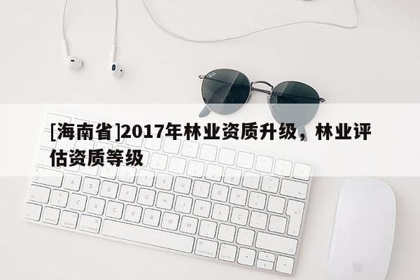 [海南省]2017年林業資質升級，林業評估資質等級
