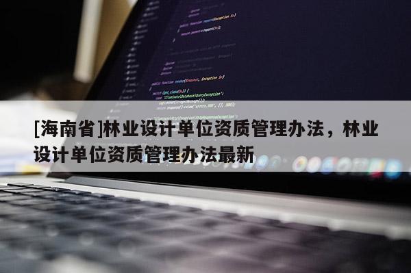 [海南省]林業(yè)設(shè)計(jì)單位資質(zhì)管理辦法，林業(yè)設(shè)計(jì)單位資質(zhì)管理辦法最新