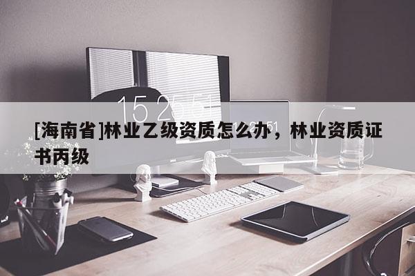 [海南省]林業乙級資質怎么辦，林業資質證書丙級