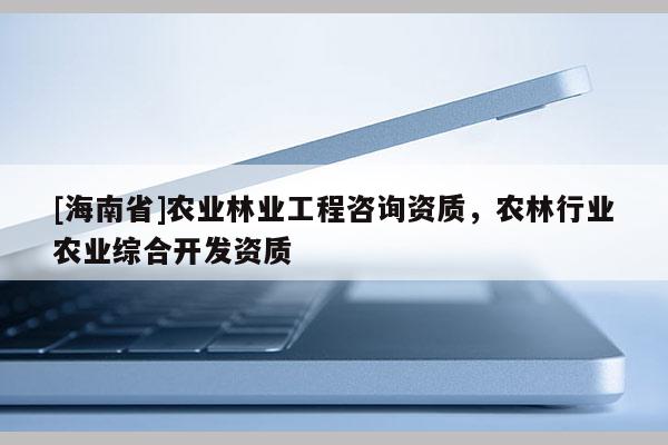 [海南省]農(nóng)業(yè)林業(yè)工程咨詢資質(zhì)，農(nóng)林行業(yè)農(nóng)業(yè)綜合開發(fā)資質(zhì)