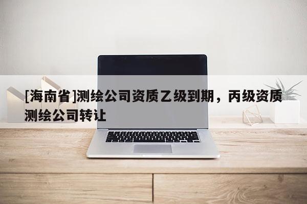 [海南省]測繪公司資質乙級到期，丙級資質測繪公司轉讓