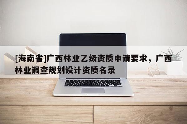 [海南省]廣西林業乙級資質申請要求，廣西林業調查規劃設計資質名錄