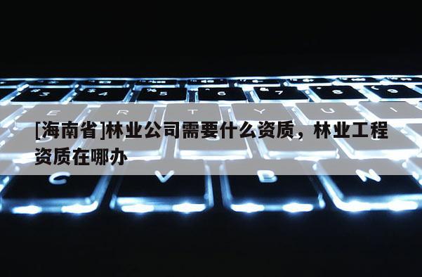[海南省]林業(yè)公司需要什么資質(zhì)，林業(yè)工程資質(zhì)在哪辦