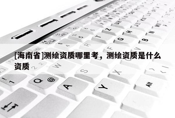 [海南省]測繪資質哪里考，測繪資質是什么資質
