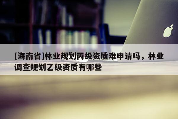 [海南省]林業規劃丙級資質難申請嗎，林業調查規劃乙級資質有哪些