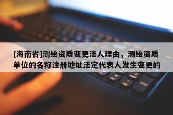 [海南省]測繪資質變更法人理由，測繪資質單位的名稱注冊地址法定代表人發生變更的