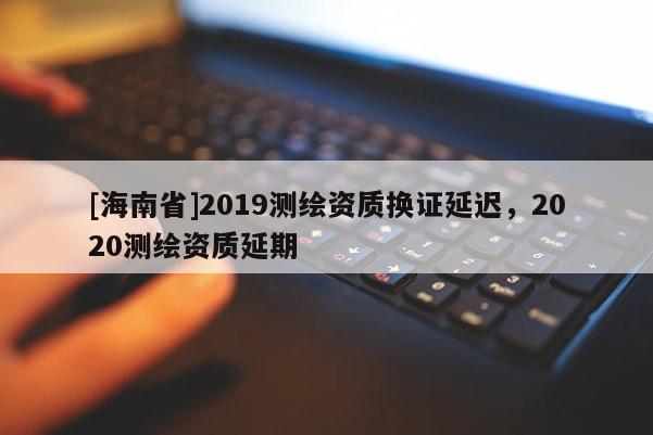 [海南省]2019測(cè)繪資質(zhì)換證延遲，2020測(cè)繪資質(zhì)延期