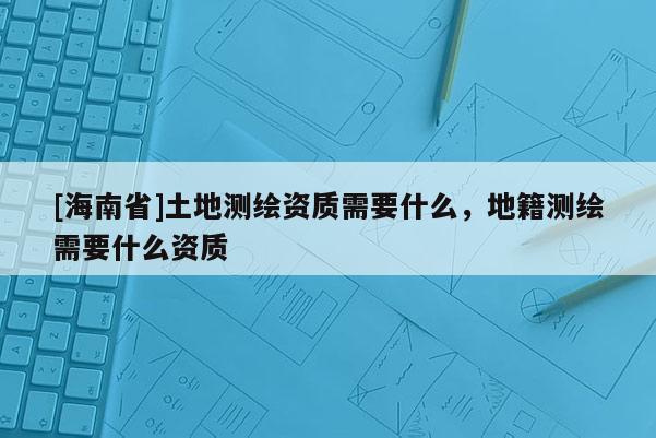 [海南省]土地測繪資質需要什么，地籍測繪需要什么資質