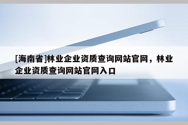 [海南省]林業企業資質查詢網站官網，林業企業資質查詢網站官網入口