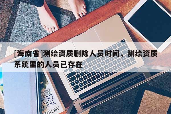 [海南省]測繪資質刪除人員時間，測繪資質系統里的人員已存在