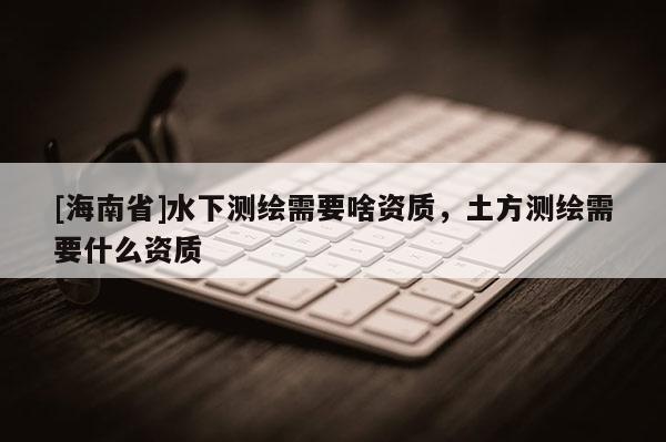 [海南省]水下測(cè)繪需要啥資質(zhì)，土方測(cè)繪需要什么資質(zhì)