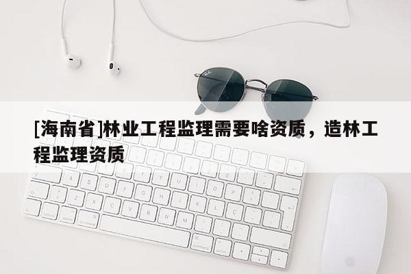 [海南省]林業(yè)工程監(jiān)理需要啥資質(zhì)，造林工程監(jiān)理資質(zhì)