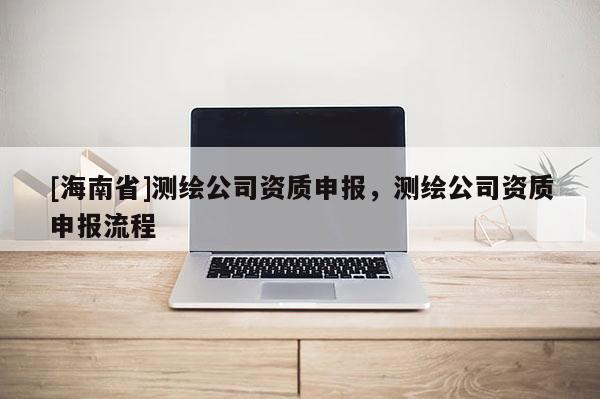 [海南省]測繪公司資質(zhì)申報，測繪公司資質(zhì)申報流程