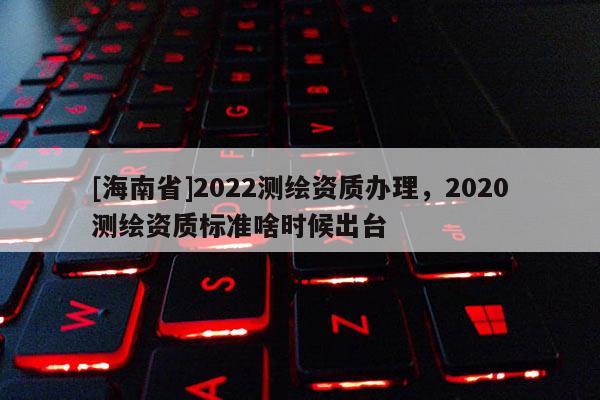 [海南省]2022測繪資質辦理，2020測繪資質標準啥時候出臺