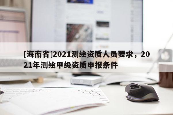[海南省]2021測繪資質人員要求，2021年測繪甲級資質申報條件