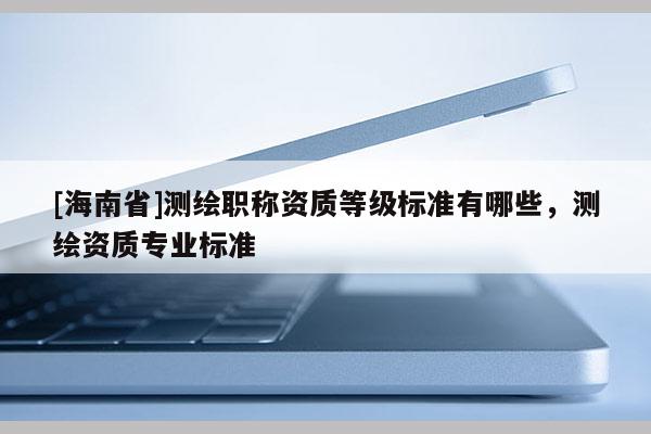[海南省]測繪職稱資質等級標準有哪些，測繪資質專業標準