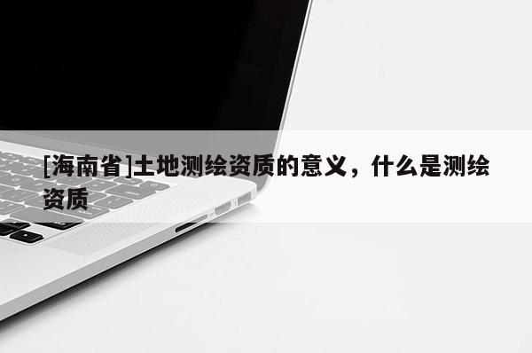 [海南省]土地測(cè)繪資質(zhì)的意義，什么是測(cè)繪資質(zhì)