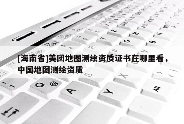 [海南省]美團地圖測繪資質證書在哪里看，中國地圖測繪資質