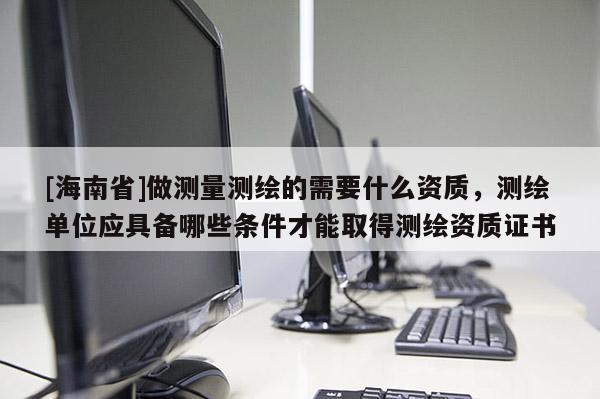 [海南省]做測量測繪的需要什么資質(zhì)，測繪單位應(yīng)具備哪些條件才能取得測繪資質(zhì)證書