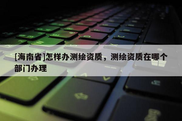 [海南省]怎樣辦測繪資質，測繪資質在哪個部門辦理