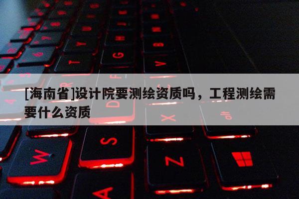 [海南省]設(shè)計(jì)院要測繪資質(zhì)嗎，工程測繪需要什么資質(zhì)