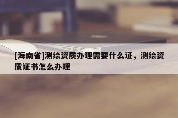 [海南省]測繪資質辦理需要什么證，測繪資質證書怎么辦理